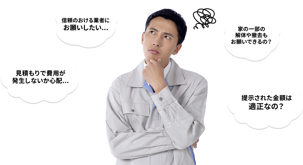 信頼のおける業者にお願いしたい...　見積もりで費用が発生しないか心配...　家の一部の解体や撤去もお願いできるの？　提示された金額は適正なの？