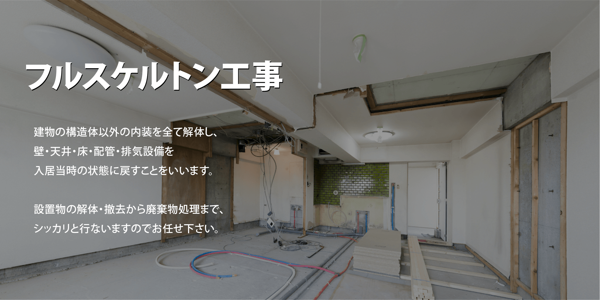 フルスケルトン工事-建物の構造体以外の内装を全て解体し、壁・天井・床・配管・排気設備を入居当時の状態に戻すことをいいます。設置物の解体・撤去から廃棄物処理まで、シッカリと行ないますのでお任せ下さい。